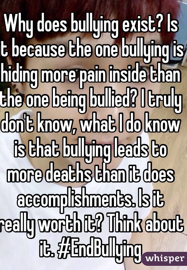 Why does bullying exist? Is it because the one bullying is hiding more pain inside than the one being bullied? I truly don't know, what I do know is that bullying leads to more deaths than it does accomplishments. Is it really worth it? Think about it. #EndBullying