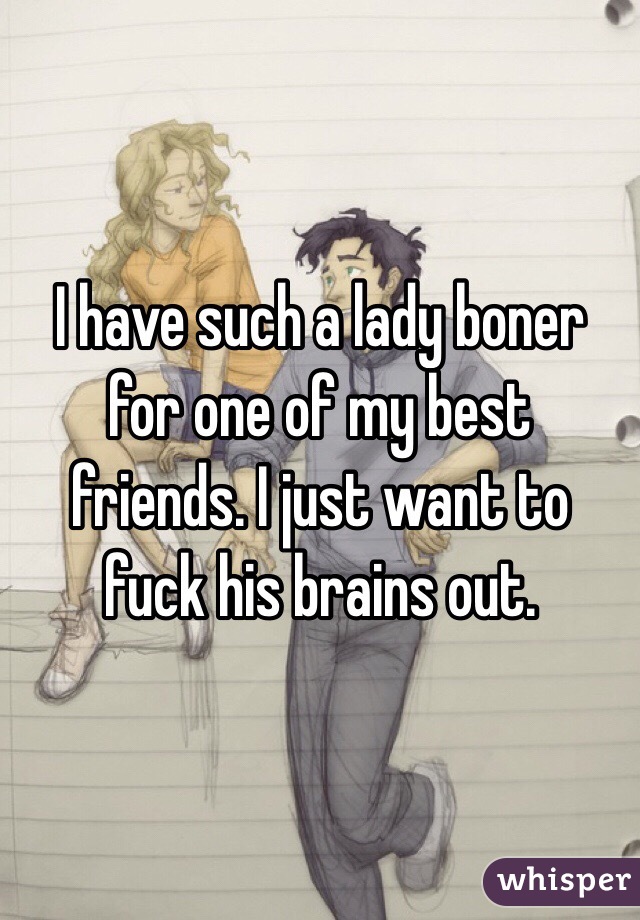 I have such a lady boner for one of my best friends. I just want to fuck his brains out. 