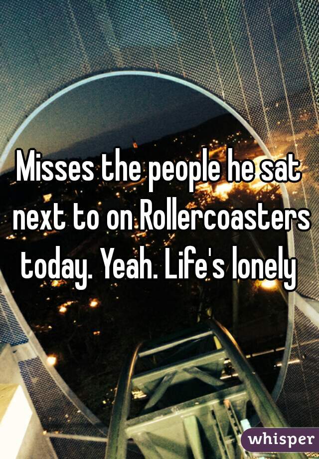 Misses the people he sat next to on Rollercoasters today. Yeah. Life's lonely 