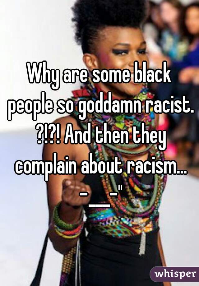 Why are some black people so goddamn racist. ?!?! And then they complain about racism... -___-"