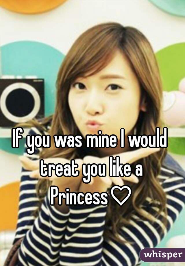 If you was mine I would treat you like a Princess♡