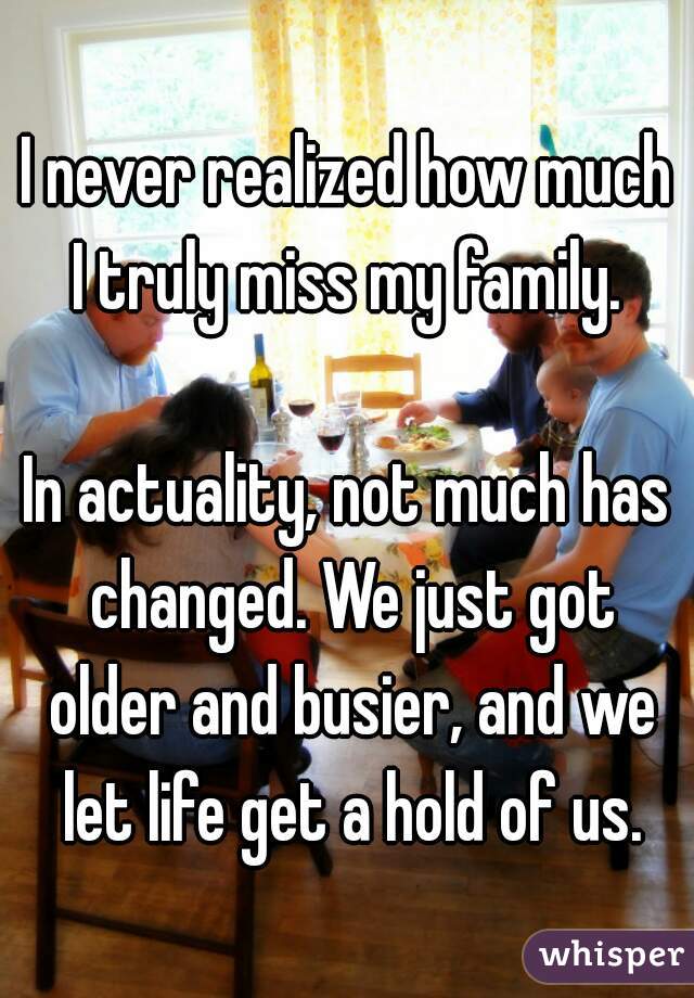 I never realized how much I truly miss my family. 

In actuality, not much has changed. We just got older and busier, and we let life get a hold of us.