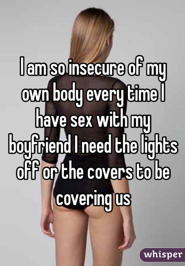 I am so insecure of my own body every time I have sex with my boyfriend I need the lights off or the covers to be covering us 