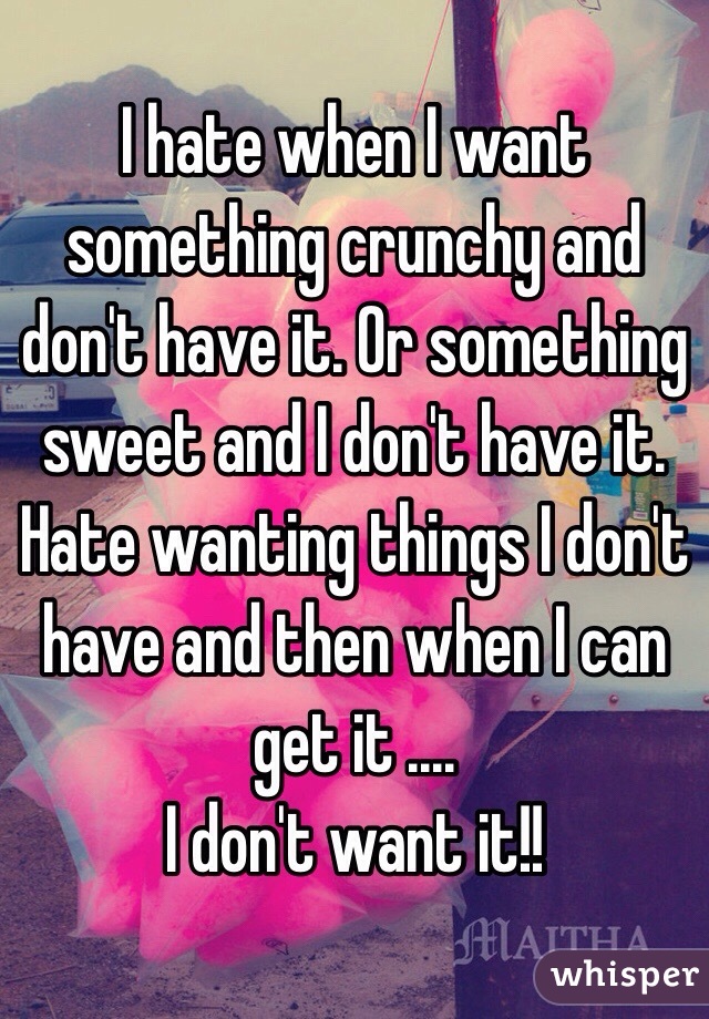 I hate when I want something crunchy and don't have it. Or something sweet and I don't have it. Hate wanting things I don't have and then when I can get it ....
I don't want it!! 