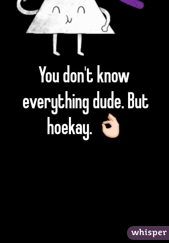 You don't know everything dude. But hoekay. 👌 