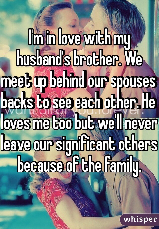I'm in love with my husband's brother. We meet up behind our spouses backs to see each other. He loves me too but we'll never leave our significant others because of the family. 