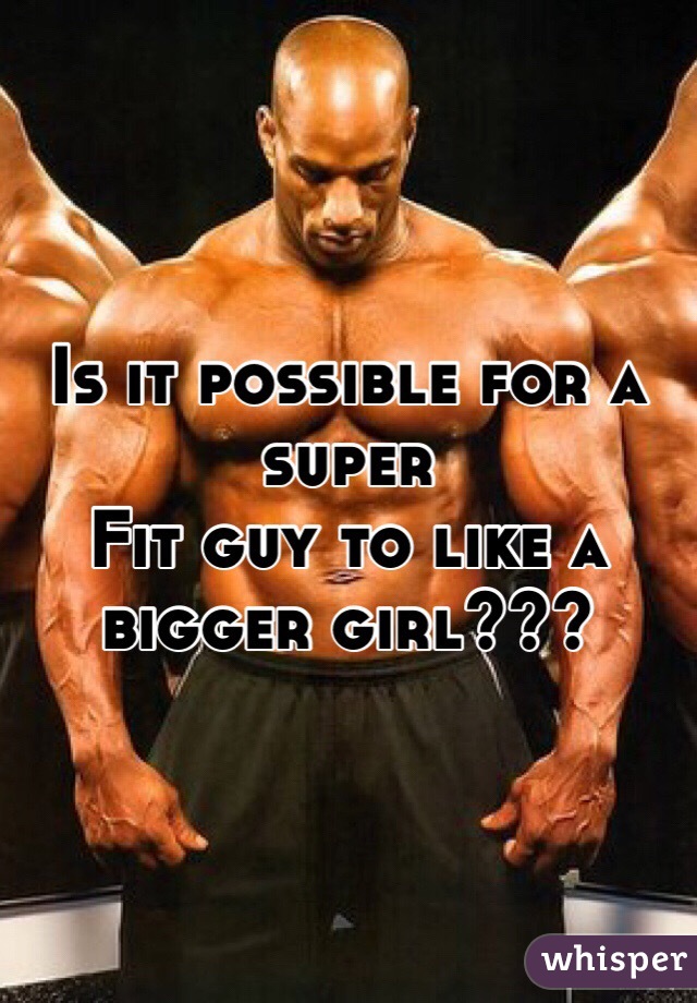 Is it possible for a super 
Fit guy to like a bigger girl??? 