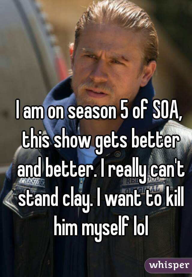 I am on season 5 of SOA, this show gets better and better. I really can't stand clay. I want to kill him myself lol