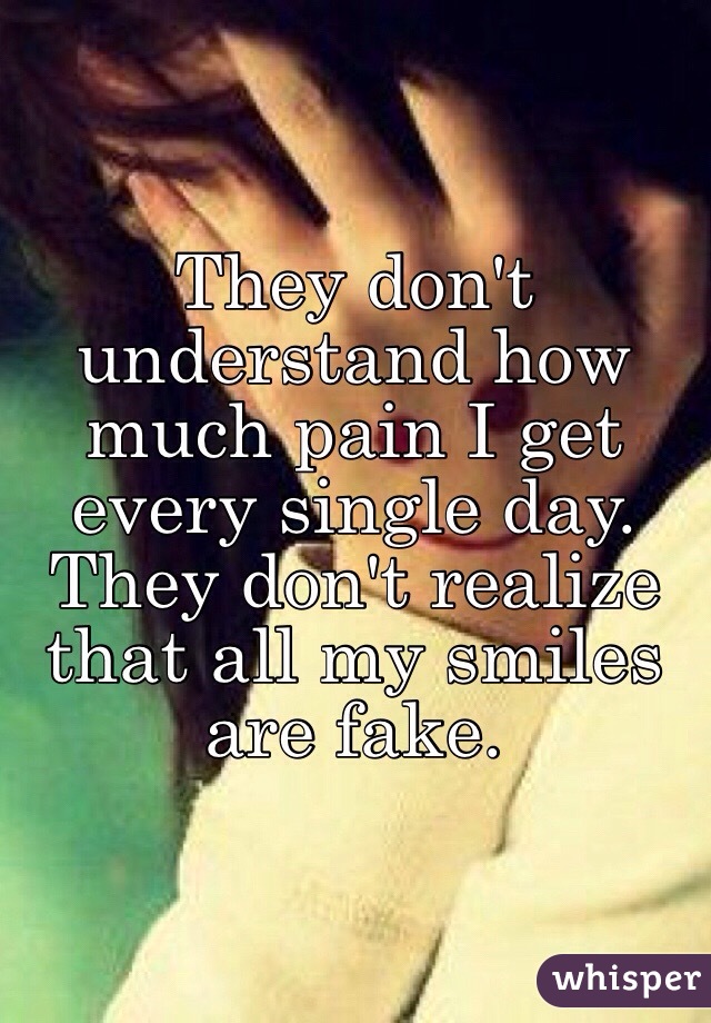 They don't understand how much pain I get every single day.
They don't realize that all my smiles are fake.