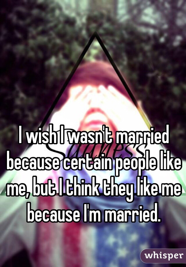 I wish I wasn't married because certain people like me, but I think they like me because I'm married. 