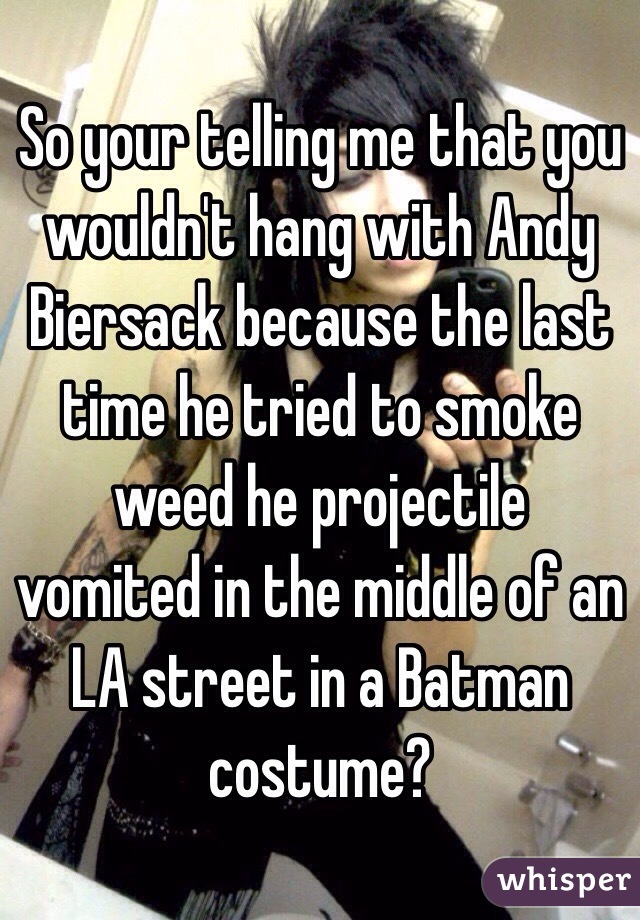 So your telling me that you wouldn't hang with Andy Biersack because the last time he tried to smoke weed he projectile vomited in the middle of an LA street in a Batman costume?