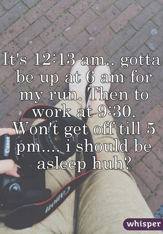 It's 12:13 am.. gotta be up at 6 am for my run. Then to work at 9:30. Won't get off till 5 pm.... i should be asleep huh?