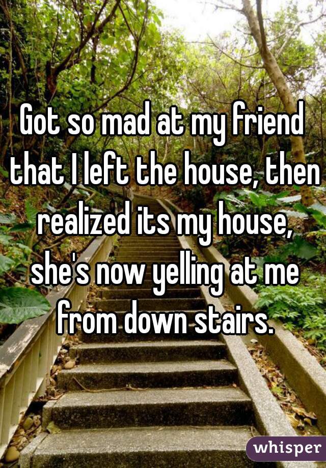 Got so mad at my friend that I left the house, then realized its my house, she's now yelling at me from down stairs.
