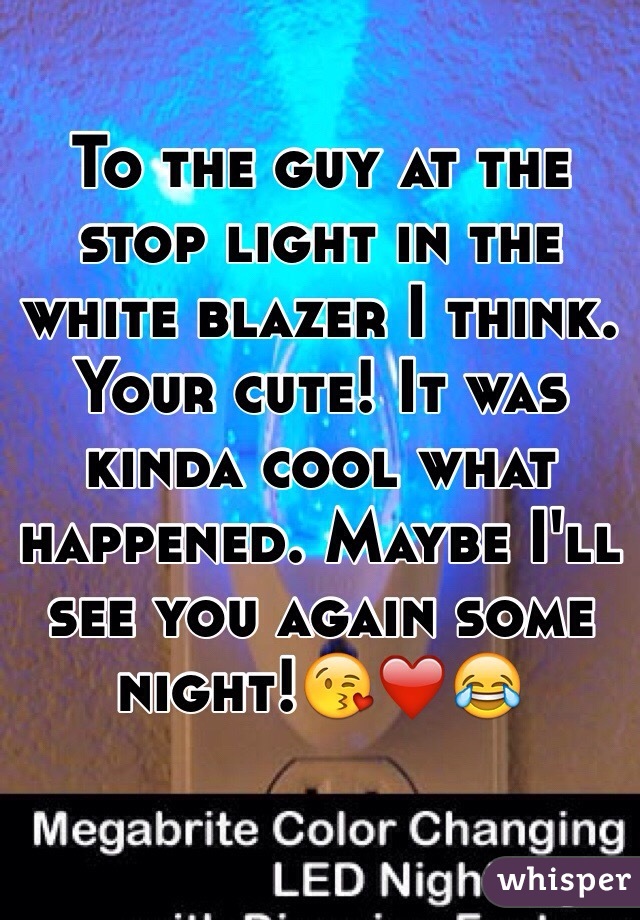 To the guy at the stop light in the white blazer I think. Your cute! It was kinda cool what happened. Maybe I'll see you again some night!😘❤️😂