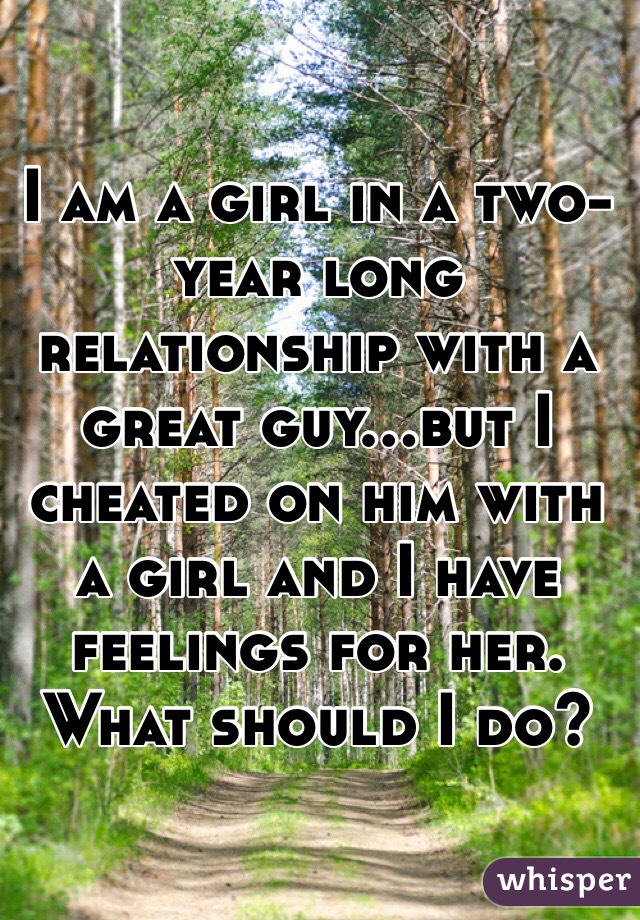 I am a girl in a two-year long relationship with a great guy...but I cheated on him with a girl and I have feelings for her. What should I do? 