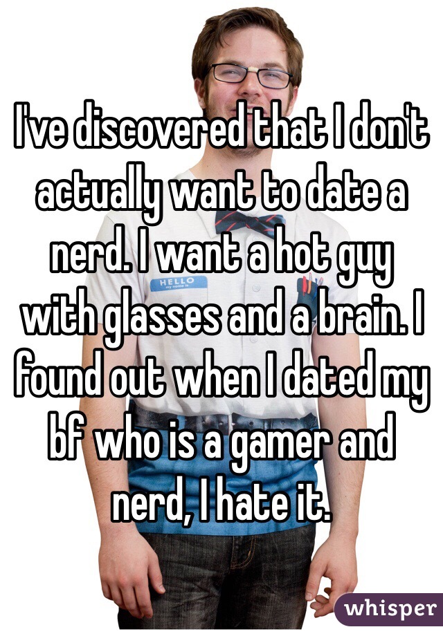 I've discovered that I don't actually want to date a nerd. I want a hot guy with glasses and a brain. I found out when I dated my bf who is a gamer and nerd, I hate it. 