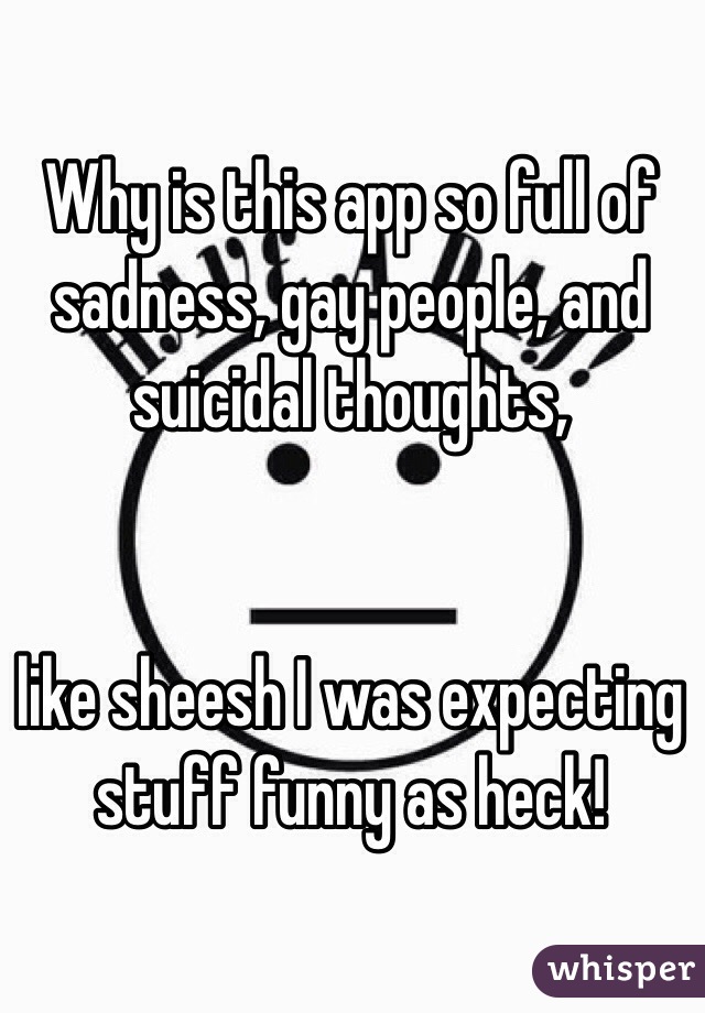 Why is this app so full of sadness, gay people, and suicidal thoughts, 


like sheesh I was expecting stuff funny as heck!