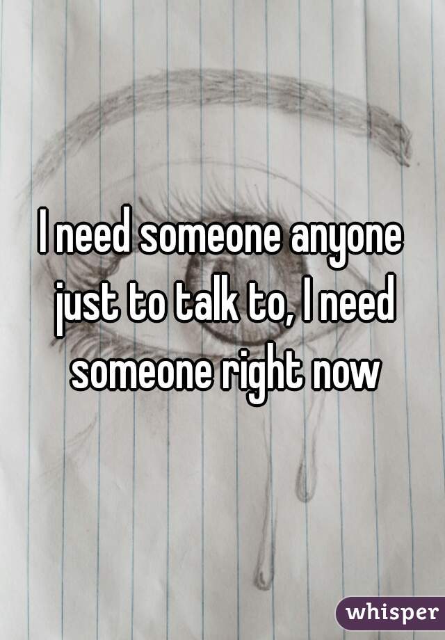 I need someone anyone just to talk to, I need someone right now