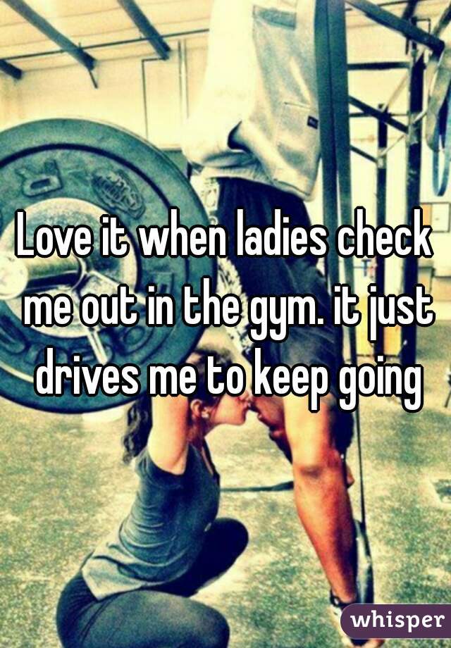 Love it when ladies check me out in the gym. it just drives me to keep going