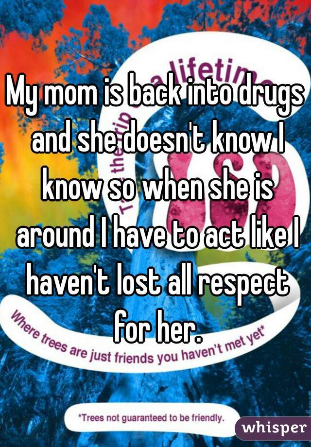 My mom is back into drugs and she doesn't know I know so when she is around I have to act like I haven't lost all respect for her.