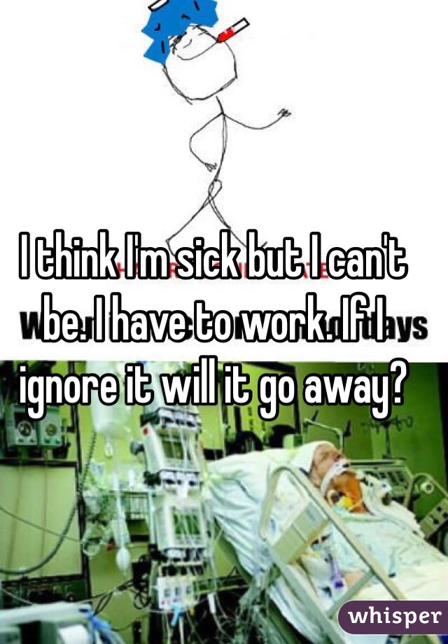 I think I'm sick but I can't be. I have to work. If I ignore it will it go away?
