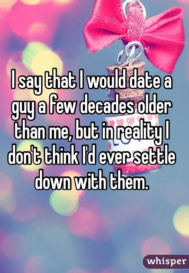 I say that I would date a guy a few decades older than me, but in reality I don't think I'd ever settle down with them.