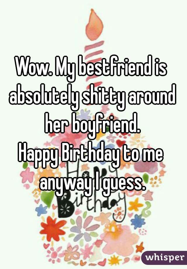 Wow. My bestfriend is absolutely shitty around her boyfriend.
Happy Birthday to me anyway I guess.