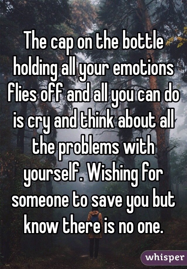 The cap on the bottle holding all your emotions flies off and all you can do is cry and think about all the problems with yourself. Wishing for someone to save you but know there is no one. 