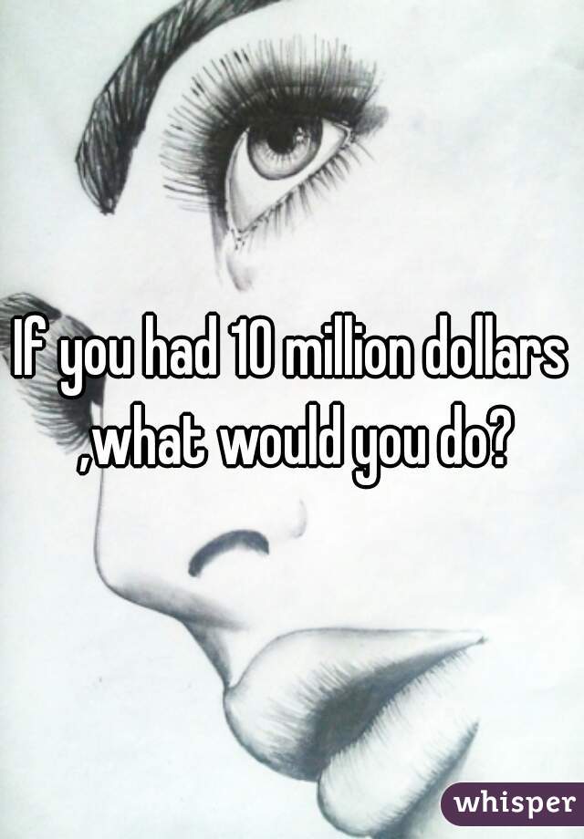 If you had 10 million dollars ,what would you do?
