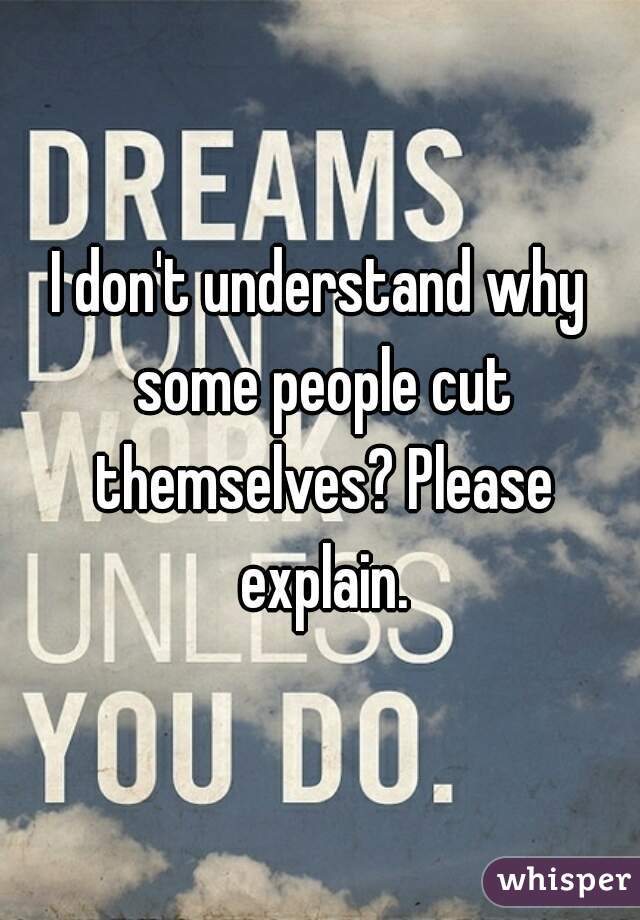 I don't understand why some people cut themselves? Please explain.