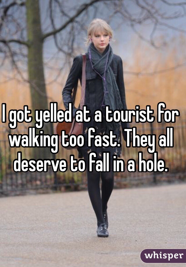 I got yelled at a tourist for walking too fast. They all deserve to fall in a hole.
