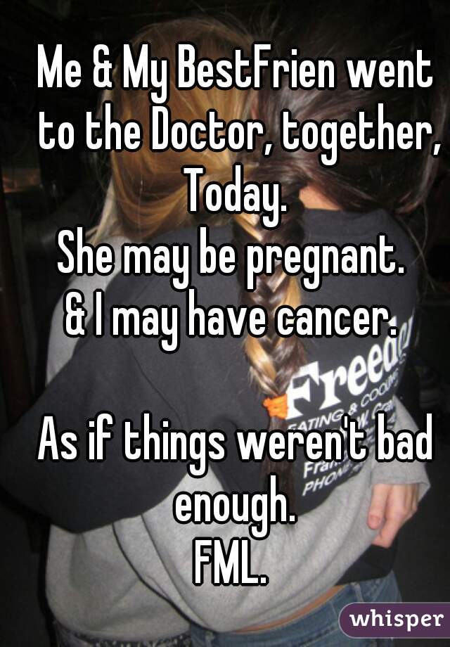 Me & My BestFrien went to the Doctor, together, Today. 
She may be pregnant. 
& I may have cancer. 

As if things weren't bad enough. 
FML. 