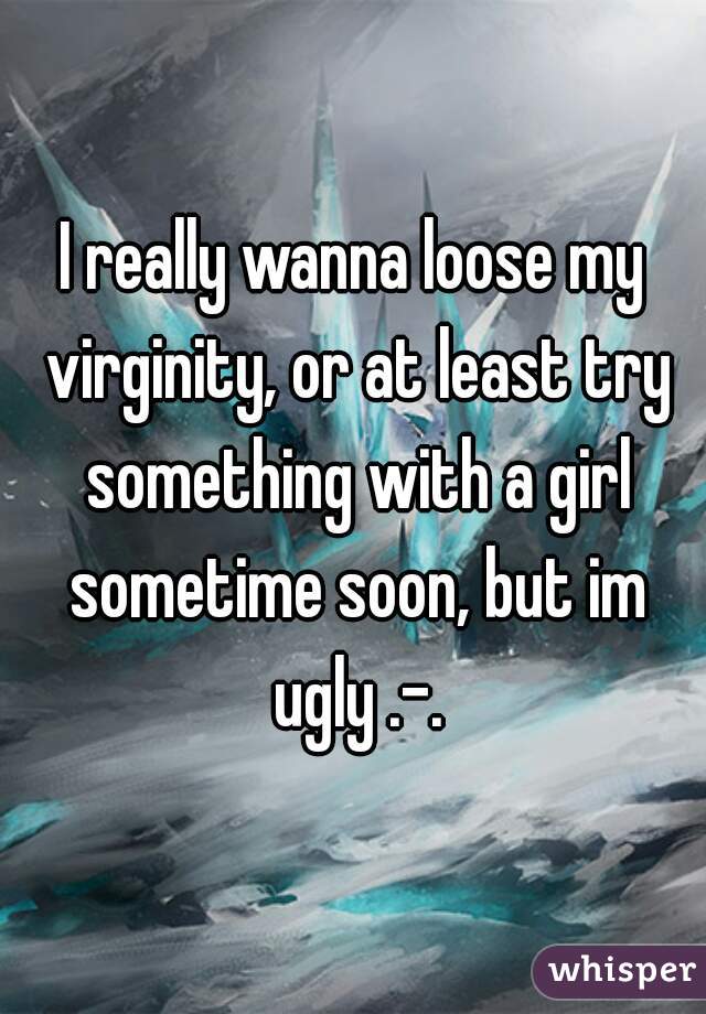 I really wanna loose my virginity, or at least try something with a girl sometime soon, but im ugly .-.