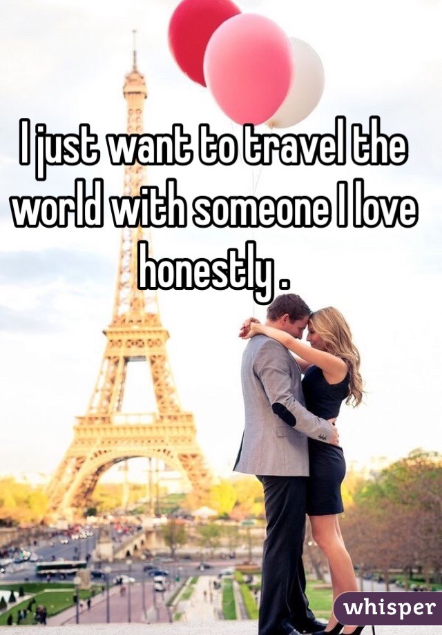 I just want to travel the world with someone I love honestly . 