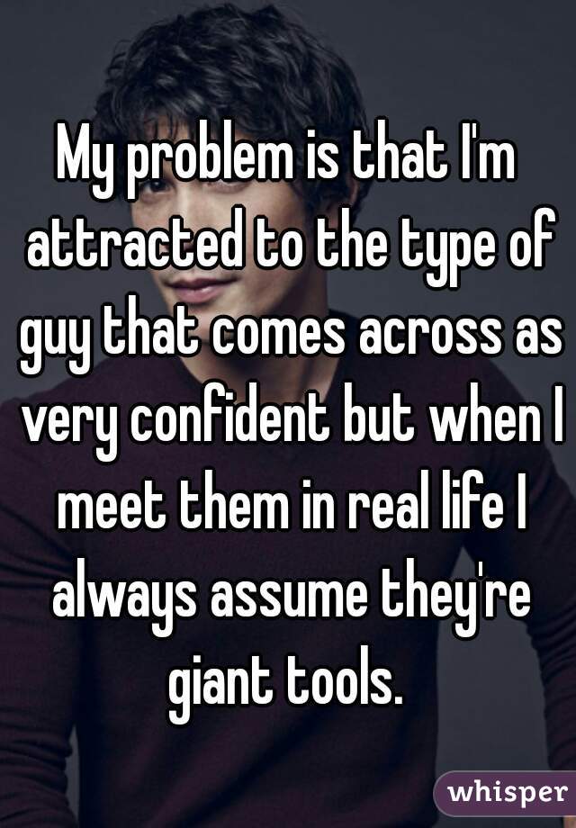 My problem is that I'm attracted to the type of guy that comes across as very confident but when I meet them in real life I always assume they're giant tools. 