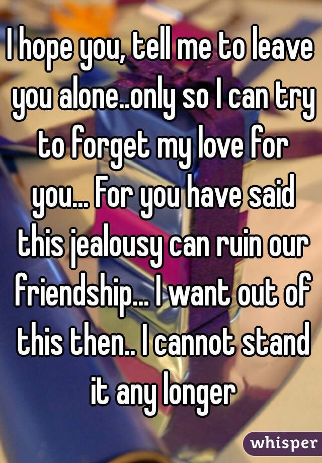 I hope you, tell me to leave you alone..only so I can try to forget my love for you... For you have said this jealousy can ruin our friendship... I want out of this then.. I cannot stand it any longer