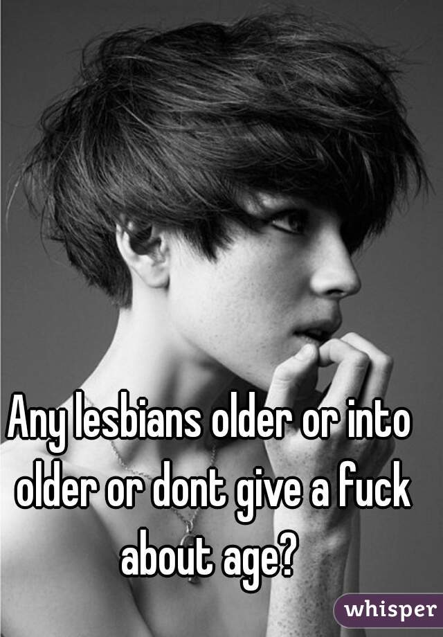 Any lesbians older or into older or dont give a fuck about age? 