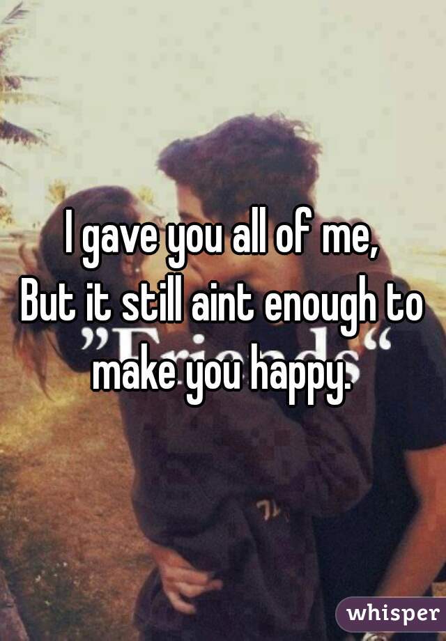 I gave you all of me,
But it still aint enough to make you happy. 