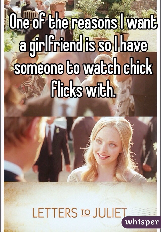 One of the reasons I want a girlfriend is so I have someone to watch chick flicks with. 