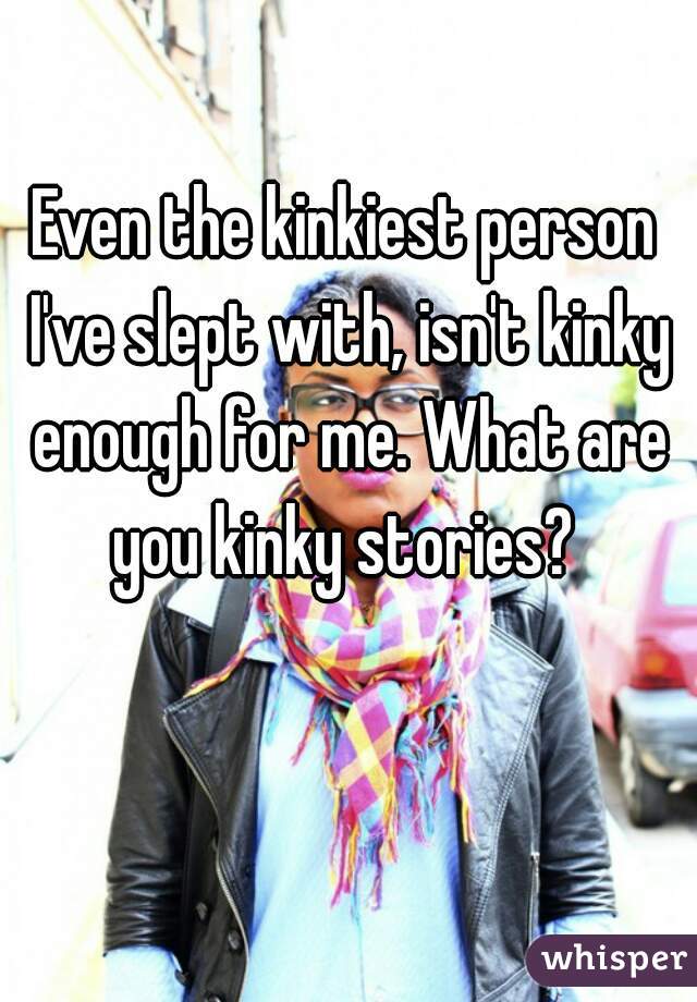 Even the kinkiest person I've slept with, isn't kinky enough for me. What are you kinky stories? 