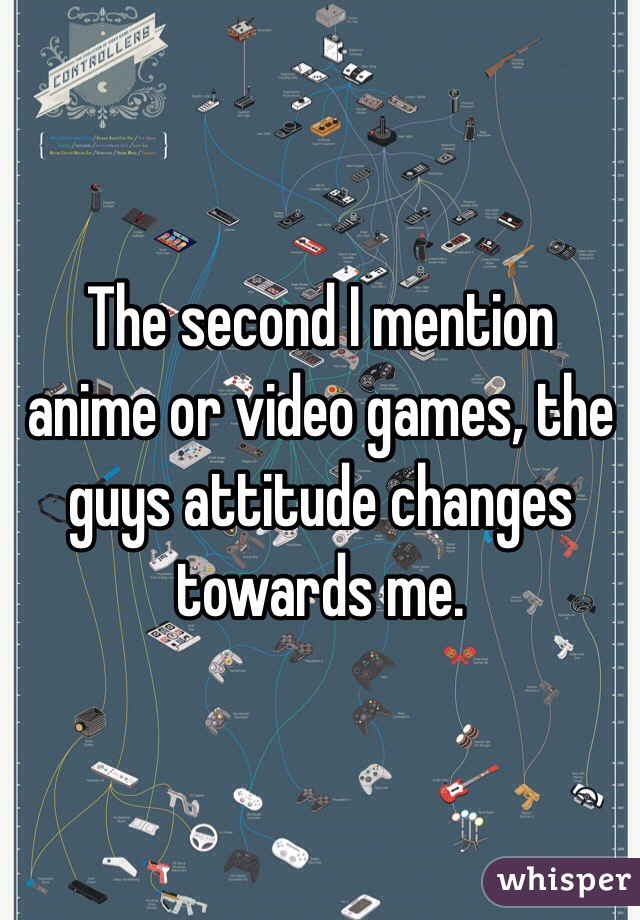 The second I mention anime or video games, the guys attitude changes towards me. 