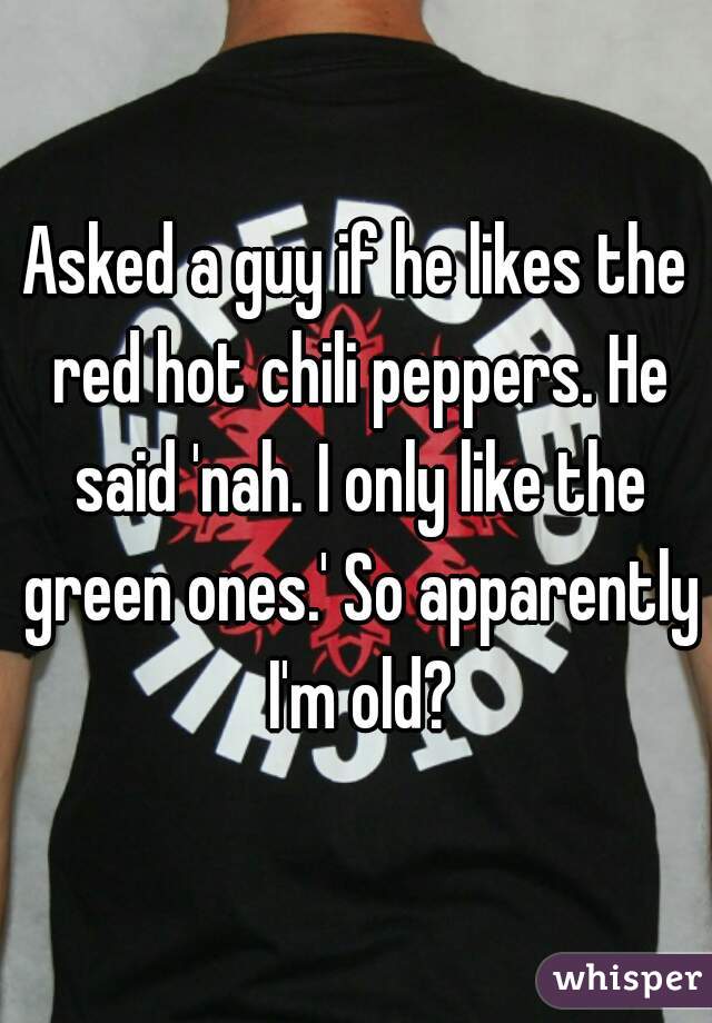Asked a guy if he likes the red hot chili peppers. He said 'nah. I only like the green ones.' So apparently I'm old?