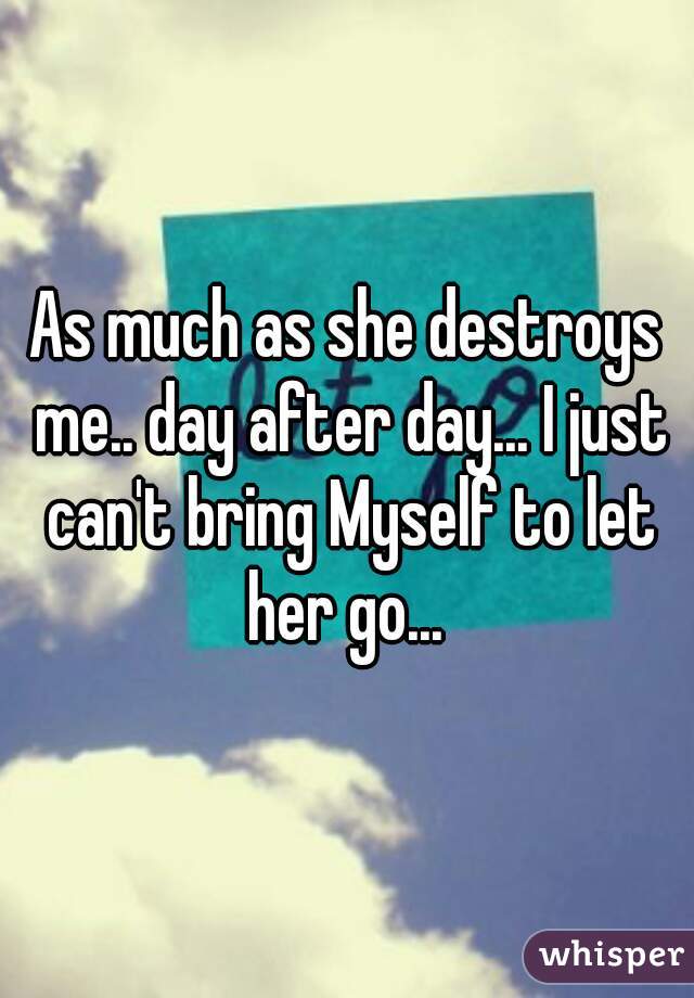 As much as she destroys me.. day after day... I just can't bring Myself to let her go... 