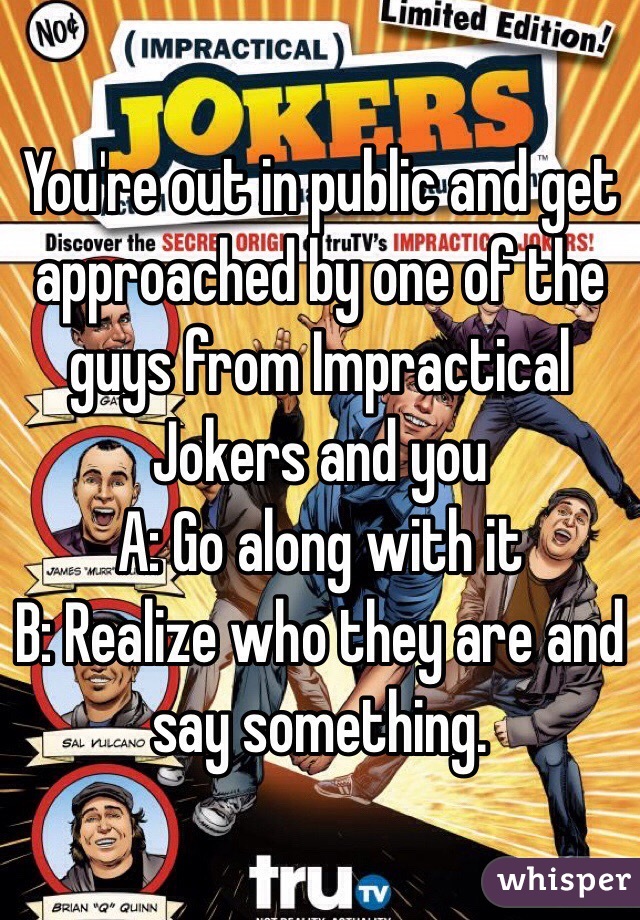 You're out in public and get approached by one of the guys from Impractical Jokers and you
A: Go along with it
B: Realize who they are and say something.