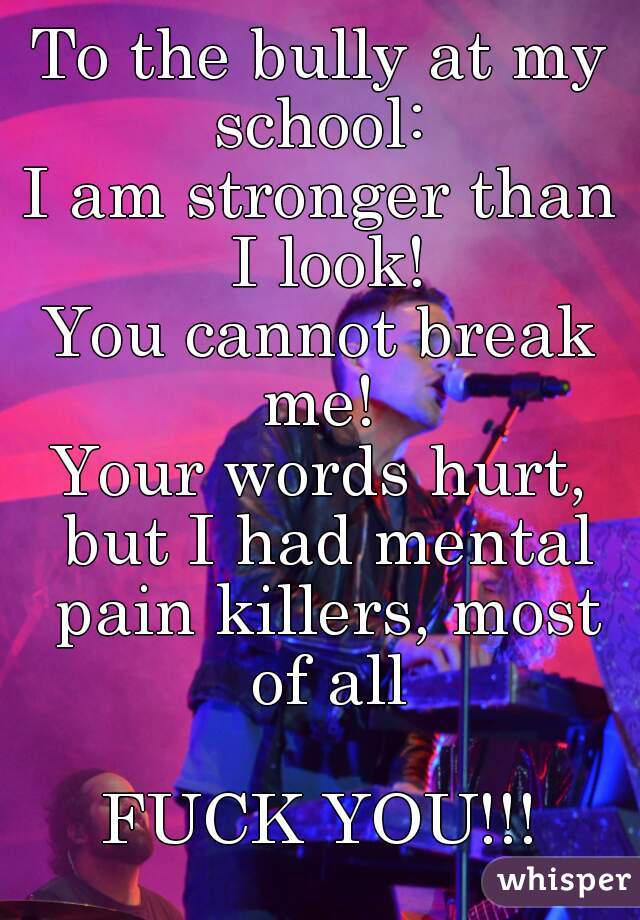 To the bully at my school: 
I am stronger than I look!
You cannot break me! 
Your words hurt, but I had mental pain killers, most of all

FUCK YOU!!!