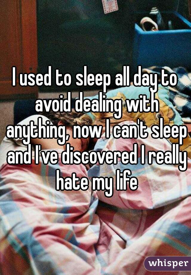 I used to sleep all day to avoid dealing with anything, now I can't sleep and I've discovered I really hate my life