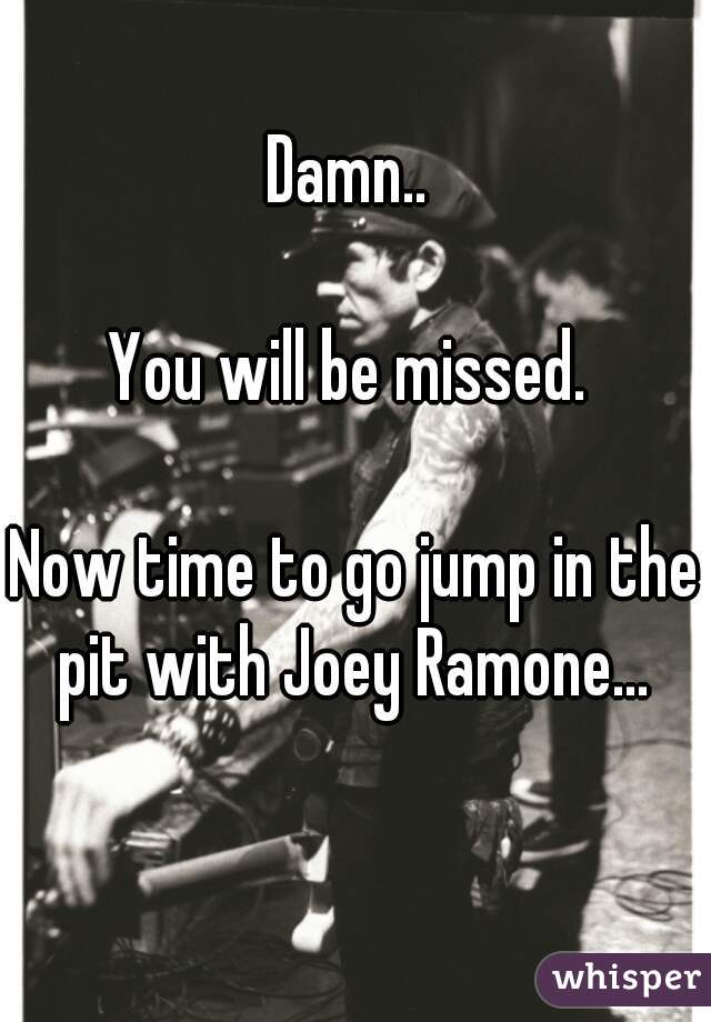 Damn.. 

You will be missed. 

Now time to go jump in the pit with Joey Ramone... 