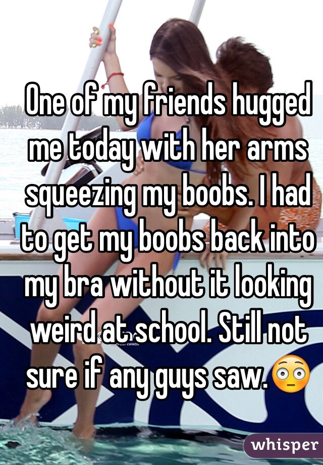 One of my friends hugged me today with her arms squeezing my boobs. I had to get my boobs back into my bra without it looking weird at school. Still not sure if any guys saw.😳