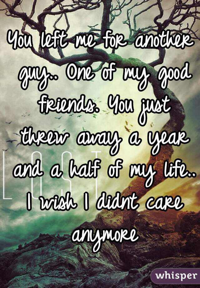 You left me for another guy.. One of my good friends. You just threw away a year and a half of my life.. I wish I didnt care anymore