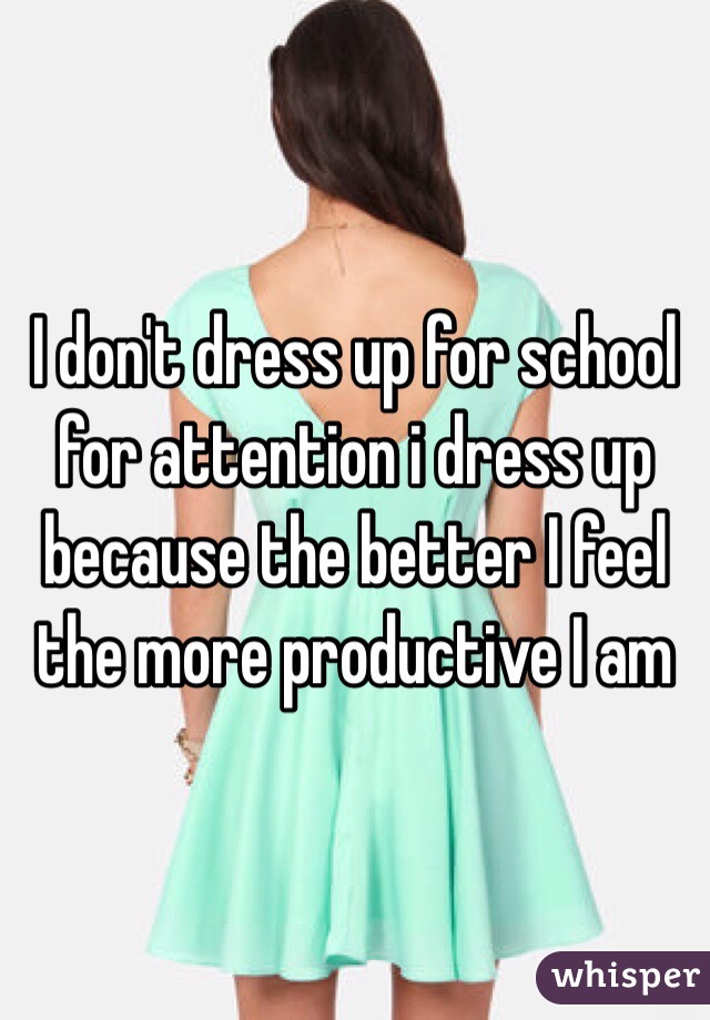 I don't dress up for school for attention i dress up because the better I feel the more productive I am 